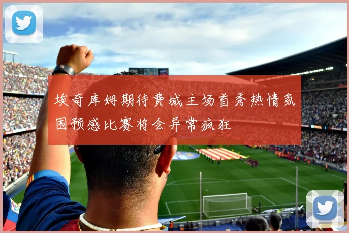 埃奇库姆期待费城主场首秀热情氛围预感比赛将会异常疯狂