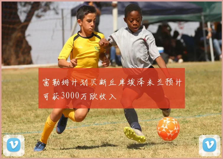 富勒姆计划买断丘库埃泽米兰预计可获3000万欧收入