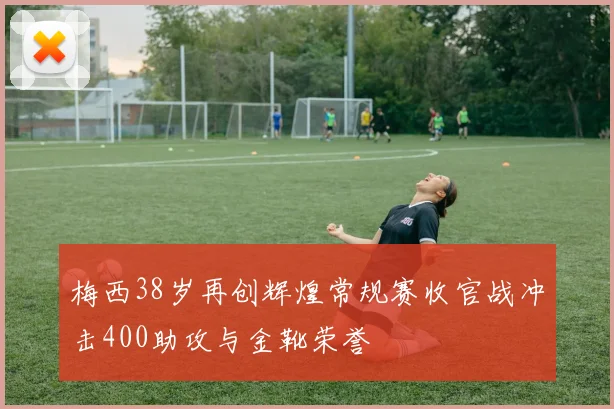 梅西38岁再创辉煌常规赛收官战冲击400助攻与金靴荣誉