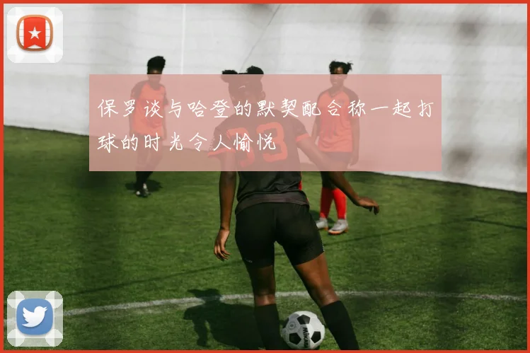 保罗谈与哈登的默契配合称一起打球的时光令人愉悦