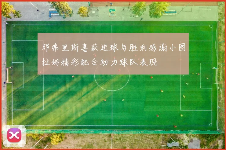 邓弗里斯喜获进球与胜利感谢小图拉姆精彩配合助力球队表现