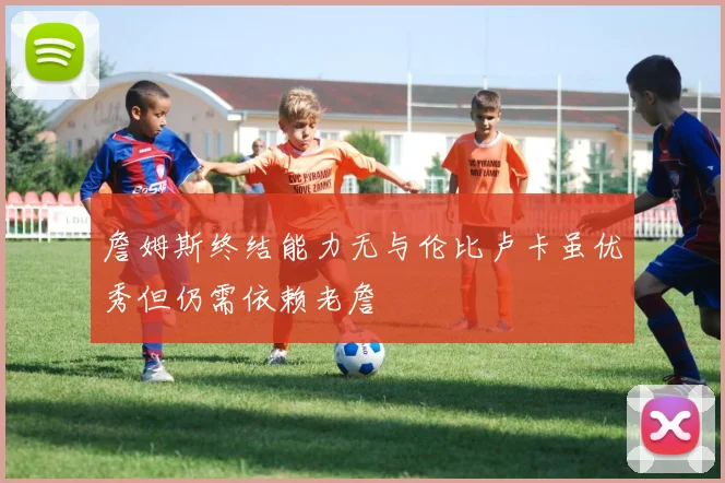 詹姆斯终结能力无与伦比卢卡虽优秀但仍需依赖老詹