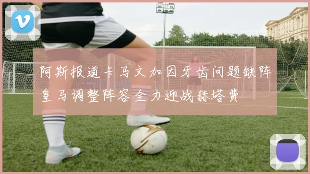 阿斯报道卡马文加因牙齿问题缺阵皇马调整阵容全力迎战赫塔费