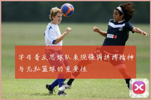 字母哥反思球队表现强调拼搏精神与无私篮球的重要性