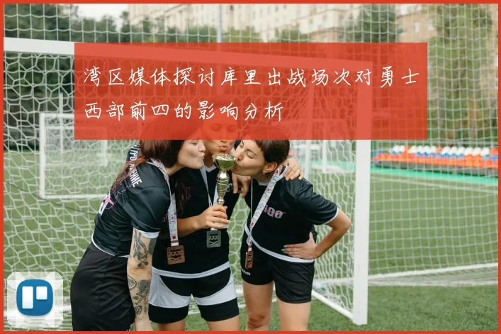 湾区媒体探讨库里出战场次对勇士西部前四的影响分析