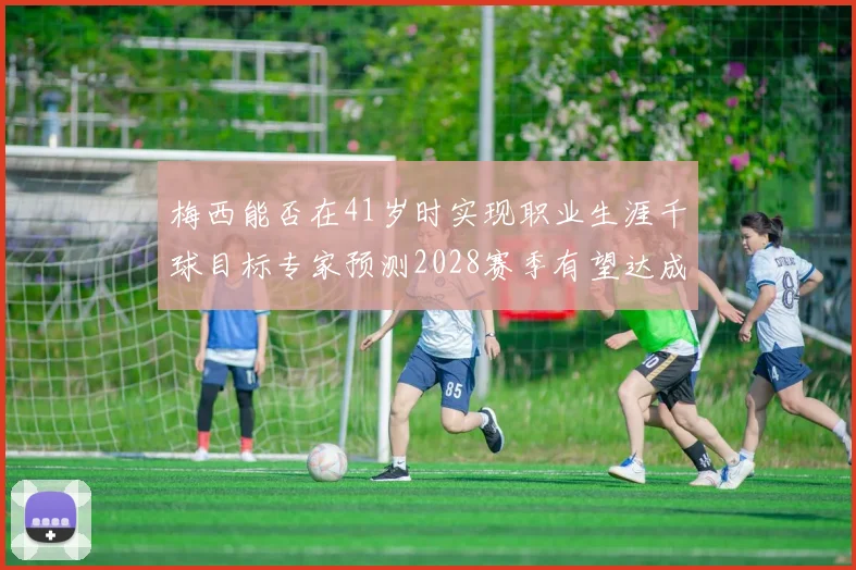 梅西能否在41岁时实现职业生涯千球目标专家预测2028赛季有望达成