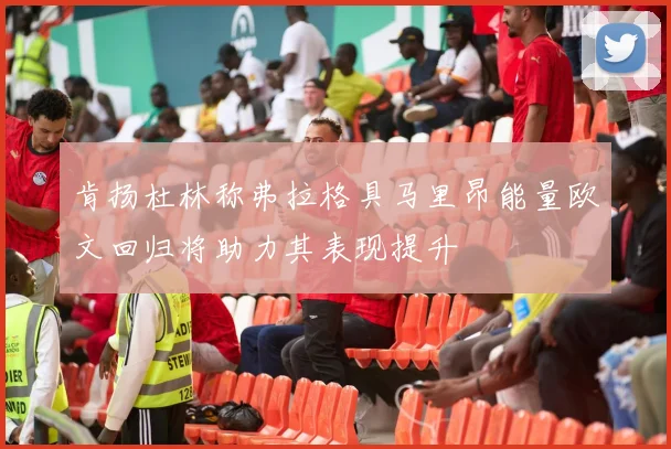 肯扬杜林称弗拉格具马里昂能量欧文回归将助力其表现提升