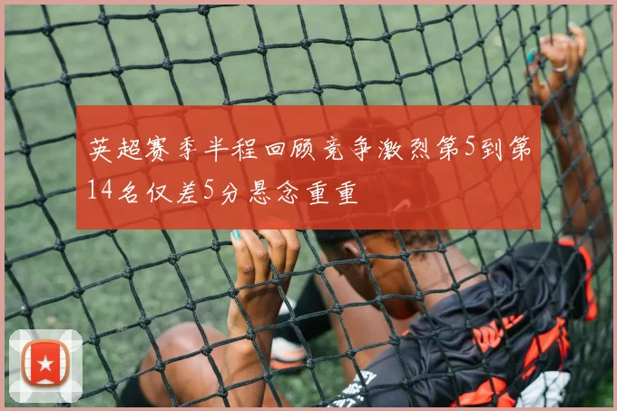 英超赛季半程回顾竞争激烈第5到第14名仅差5分悬念重重