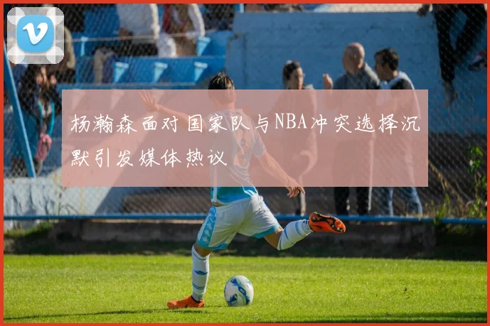 杨瀚森面对国家队与NBA冲突选择沉默引发媒体热议