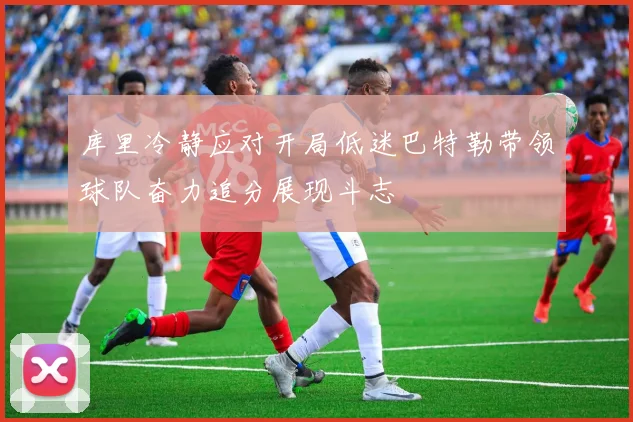 库里冷静应对开局低迷巴特勒带领球队奋力追分展现斗志