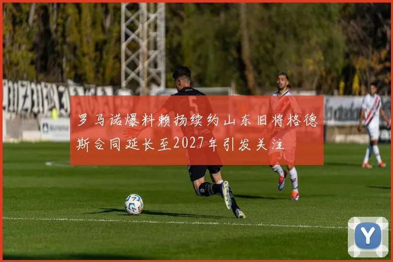 罗马诺爆料赖扬续约山东旧将格德斯合同延长至2027年引发关注