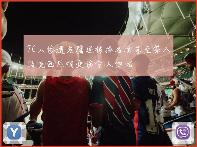 76人惨遭老鹰逆转排名滑落至第八马克西压哨受伤令人担忧