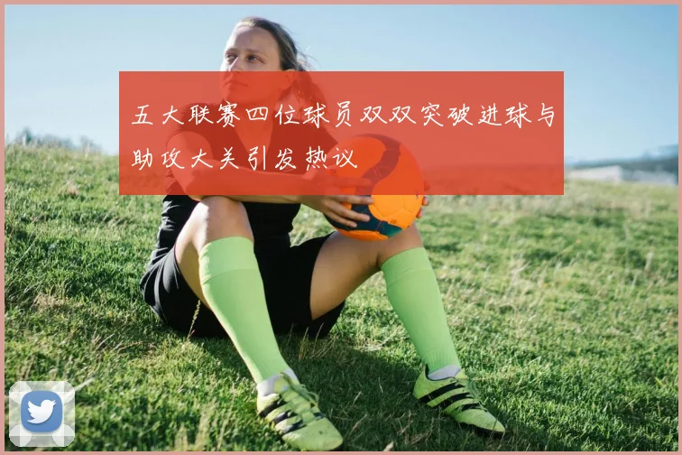 五大联赛四位球员双双突破进球与助攻大关引发热议