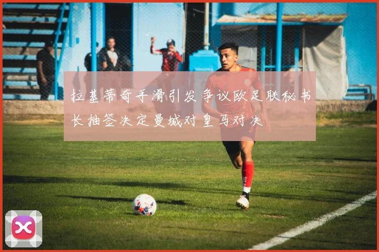 拉基蒂奇手滑引发争议欧足联秘书长抽签决定曼城对皇马对决