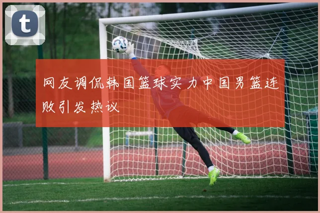 网友调侃韩国篮球实力中国男篮连败引发热议