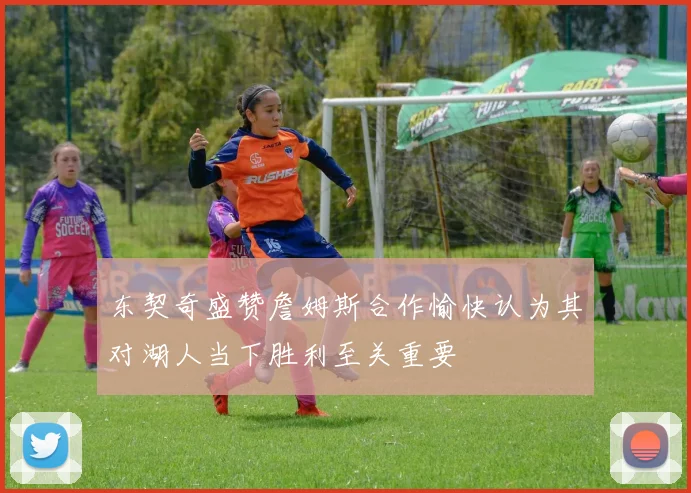 东契奇盛赞詹姆斯合作愉快认为其对湖人当下胜利至关重要