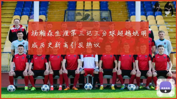 杨瀚森生涯第三记三分球超越姚明成历史新高引发热议