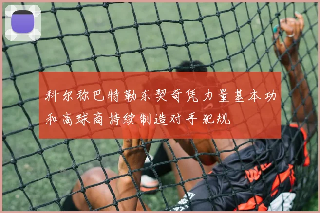 科尔称巴特勒东契奇凭力量基本功和高球商持续制造对手犯规