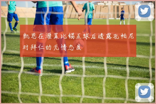 凯恩在灌莱比锡五球后透露孔帕尼对拜仁的无情态度