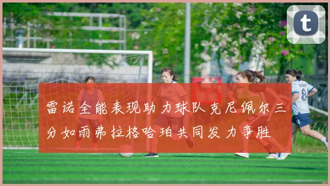 雷诺全能表现助力球队克尼佩尔三分如雨弗拉格哈珀共同发力争胜