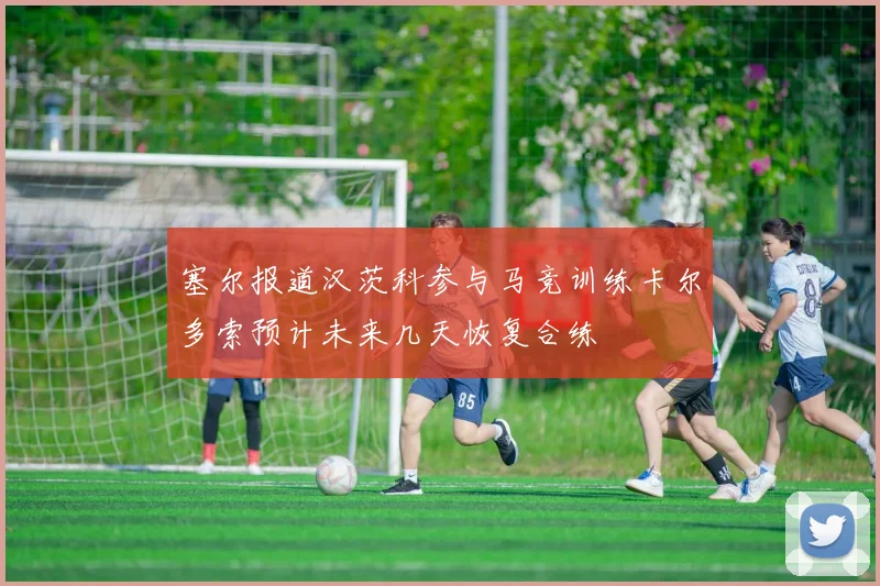 塞尔报道汉茨科参与马竞训练卡尔多索预计未来几天恢复合练