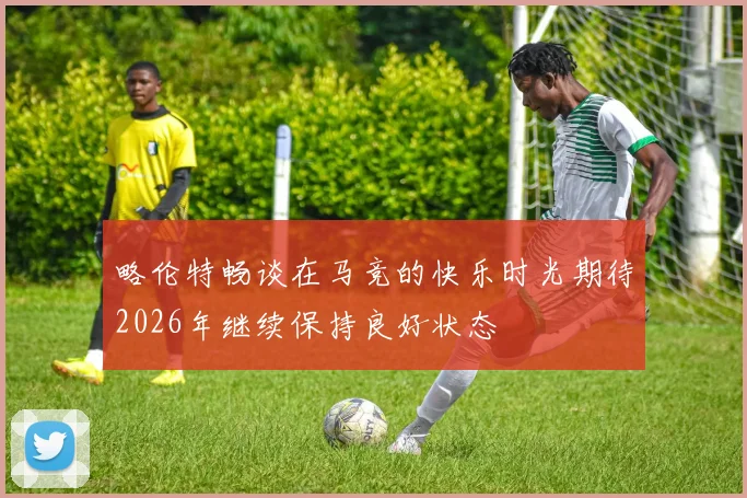 略伦特畅谈在马竞的快乐时光期待2026年继续保持良好状态