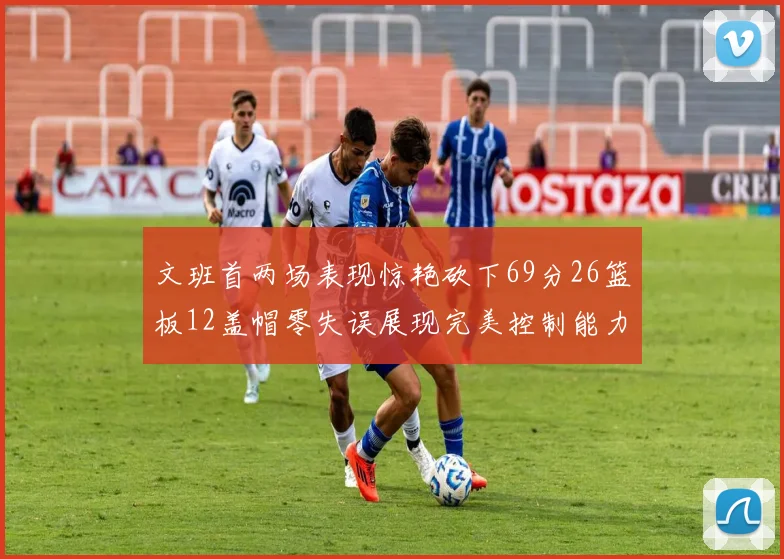 文班首两场表现惊艳砍下69分26篮板12盖帽零失误展现完美控制能力