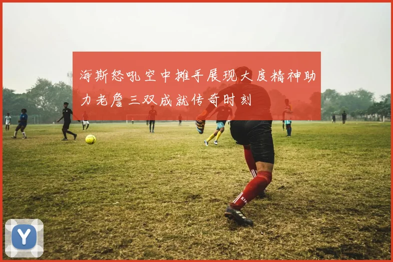 海斯怒吼空中摊手展现大度精神助力老詹三双成就传奇时刻