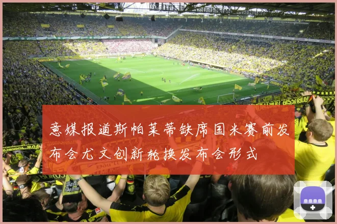 意媒报道斯帕莱蒂缺席国米赛前发布会尤文创新轮换发布会形式