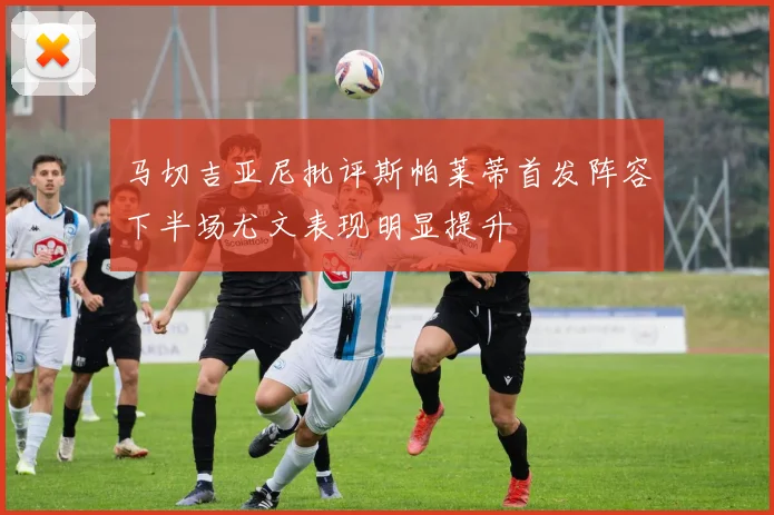 马切吉亚尼批评斯帕莱蒂首发阵容下半场尤文表现明显提升