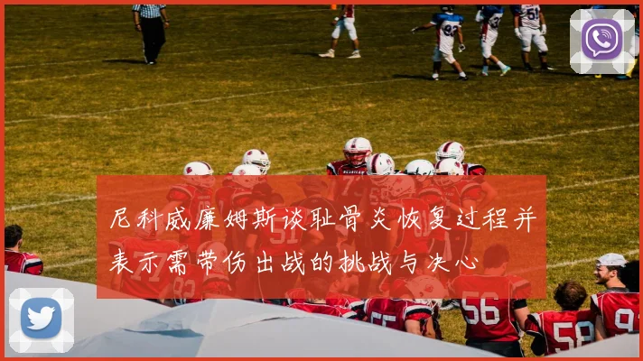尼科威廉姆斯谈耻骨炎恢复过程并表示需带伤出战的挑战与决心