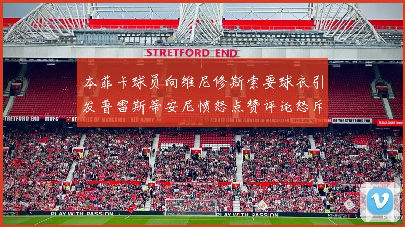 本菲卡球员向维尼修斯索要球衣引发普雷斯蒂安尼愤怒点赞评论怒斥队友