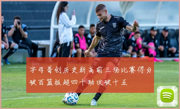 字母哥创历史新高前三场比赛得分破百篮板超四十助攻破十五