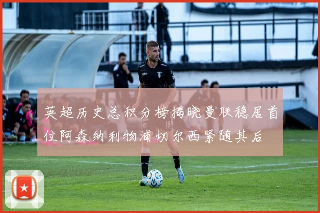 英超历史总积分榜揭晓曼联稳居首位阿森纳利物浦切尔西紧随其后