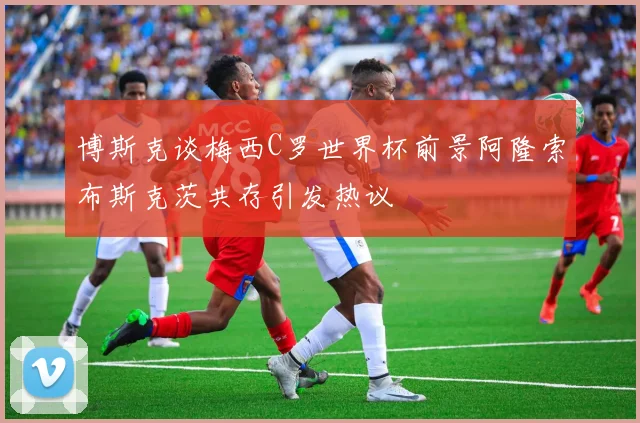 博斯克谈梅西C罗世界杯前景阿隆索布斯克茨共存引发热议