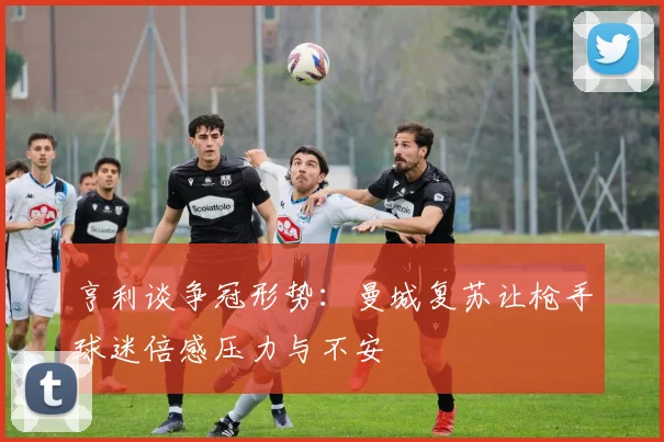 亨利谈争冠形势：曼城复苏让枪手球迷倍感压力与不安
