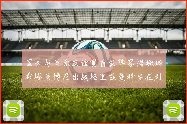 国米与马竞友谊赛首发阵容揭晓姆希塔良博尼出战格里兹曼科克在列