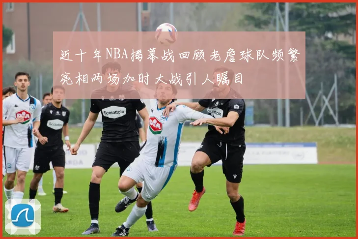 近十年NBA揭幕战回顾老詹球队频繁亮相两场加时大战引人瞩目